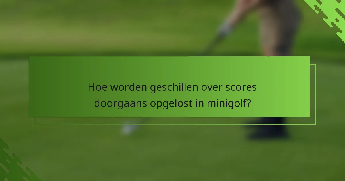 Hoe worden geschillen over scores doorgaans opgelost in minigolf?